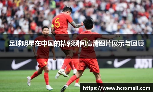 足球明星在中国的精彩瞬间高清图片展示与回顾